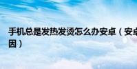 手机总是发热发烫怎么办安卓(安卓手机发热发烫是什么原因)