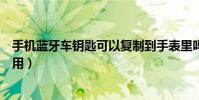 手机蓝牙车钥匙可以复制到手表里吗(手机蓝牙车钥匙怎么用)