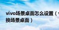 vivo场景桌面怎么设置(vivo如何使用和切换场景桌面)