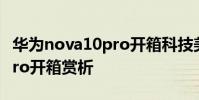 华为nova10pro开箱科技美学 华为nova10Pro开箱赏析