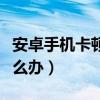 安卓手机卡顿反应慢（安卓手机卡顿反应慢怎么办）