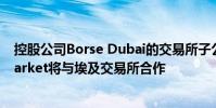 控股公司Borse Dubai的交易所子公司Dubai Financial Market将与埃及交易所合作