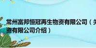 常州富邦恒冠再生物资有限公司(关于常州富邦恒冠再生物资有限公司介绍)