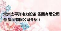 常州太平洋电力设备 集团有限公司(关于常州太平洋电力设备 集团有限公司介绍)