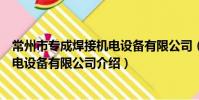 常州市专成焊接机电设备有限公司(关于常州市专成焊接机电设备有限公司介绍)