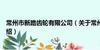 常州市新路齿轮有限公司(关于常州市新路齿轮有限公司介绍)