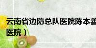 云南省边防总队医院陈本善(云南省边防总队医院)