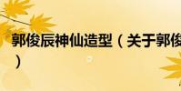 郭俊辰神仙造型(关于郭俊辰神仙造型的简介)