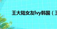 王大陆女友lvy韩国(王大陆女友)