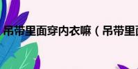吊带里面穿内衣嘛(吊带里面需要穿内衣吗)