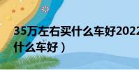 35万左右买什么车好2022年(3 5万左右买什么车好)