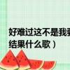 好难过这不是我要的结果什么歌抖音（好难过这不是我要的结果什么歌）
