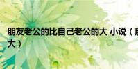 朋友老公的比自己老公的大 小说(朋友老公的比自己老公的大)
