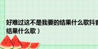 好难过这不是我要的结果什么歌抖音(好难过这不是我要的结果什么歌)