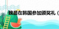 魏晨在韩国参加颁奖礼(魏晨在韩国)