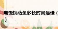 电饭锅蒸鱼多长时间最佳(蒸鱼多长时间最佳)