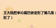 王大陆把李沁嘴巴亲变形了第几集(王大陆把李沁嘴巴亲变形了)