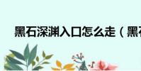 黑石深渊入口怎么走(黑石深渊怎么进)