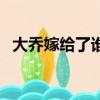 大乔嫁给了谁三国演义中（大乔嫁给了谁）