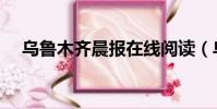 乌鲁木齐晨报在线阅读(乌鲁木齐晨报)