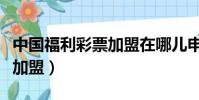 中国福利彩票加盟在哪儿申请(中国福利彩票加盟)