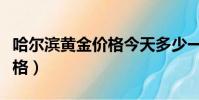 哈尔滨黄金价格今天多少一克(哈尔滨黄金价格)