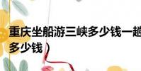 重庆坐船游三峡多少钱一趟(重庆坐船游三峡多少钱)
