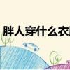 胖人穿什么衣服显瘦（胖人穿什么裙子好看）