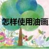 怎样使用油画刀（关于怎样使用油画刀介绍）