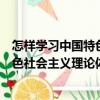 怎样学习中国特色社会主义理论体系（关于怎样学习中国特色社会主义理论体系介绍）