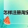 怎样注册淘宝账号（注册淘宝账号的步骤）