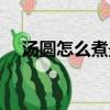 汤圆怎么煮最好吃（汤圆最好吃的煮法）