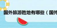 国外旅游胜地有哪些(国外旅游胜地推荐)