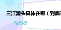 三江源头具体在哪(到底三江源头在哪)