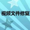 视频文件修复方法（视频文件修复方法步骤）