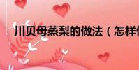 川贝母蒸梨的做法(怎样做川贝母蒸梨)
