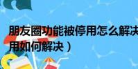 朋友圈功能被停用怎么解决(朋友圈功能被停用如何解决)