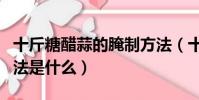 十斤糖醋蒜的腌制方法(十斤糖醋蒜的腌制方法是什么)