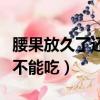 腰果放久了还可以吃吗（长时间存放的腰果能不能吃）