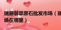 瑞丽翡翠原石批发市场(瑞丽翡翠原石批发市场在哪里)