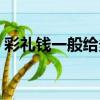 彩礼钱一般给多少好听（彩礼钱一般给多少）
