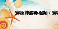 穿丝袜游泳视频(穿丝袜游泳)