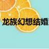 龙族幻想结婚系统攻略（龙族幻想结婚系统）