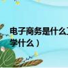 电子商务是什么工作 主要学什么（电子商务是干嘛的 主要学什么）