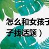 怎么和女孩子聊天快速提升好感（怎么和女孩子找话题）
