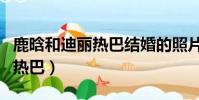 鹿晗和迪丽热巴结婚的照片(鹿晗对象是迪丽热巴)