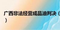 广西非法经营成品油判决(广西破非法经营案)