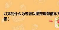 以党的什么为统领以坚定理想信念为根基(以党的什么为统领)