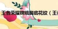 王者荣耀嫦娥脚底花纹(王者荣耀嫦娥的脚)