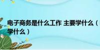 电子商务是什么工作 主要学什么(电子商务是干嘛的 主要学什么)